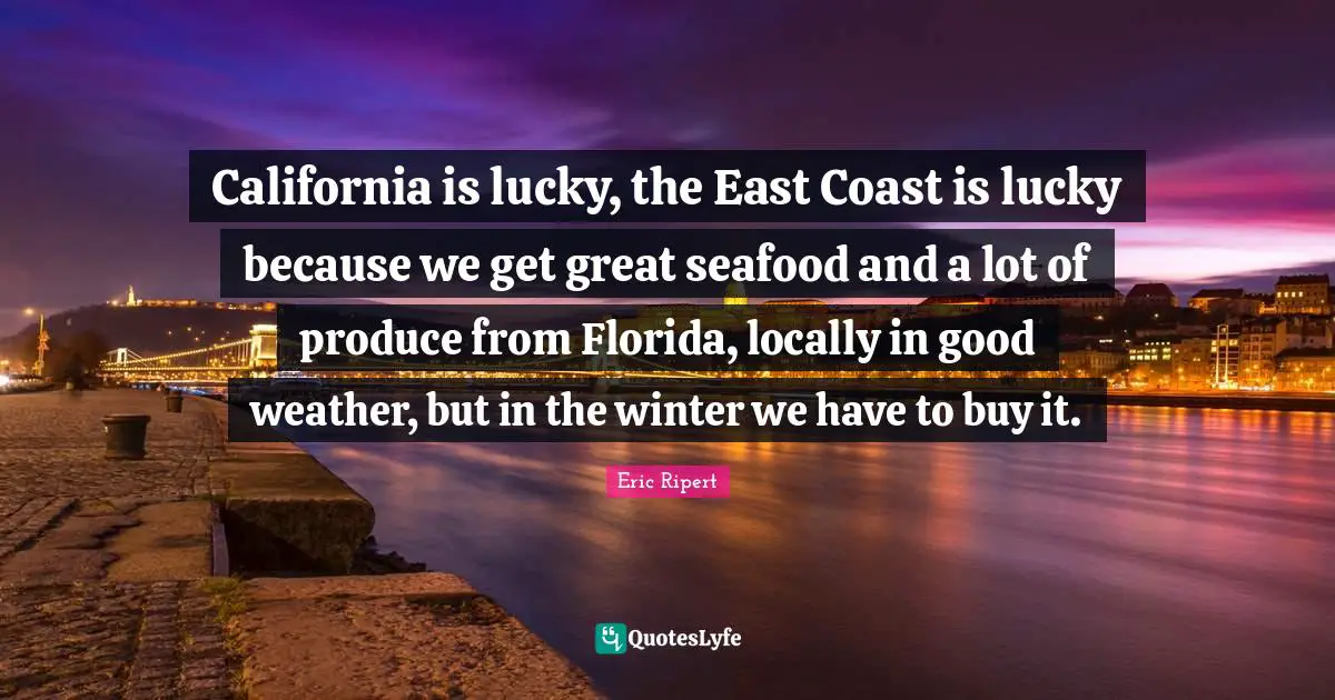 California is lucky, the East Coast is lucky because we get great seafood and a lot of produce from Florida, locally in good weather, but in the winter we have to buy it.