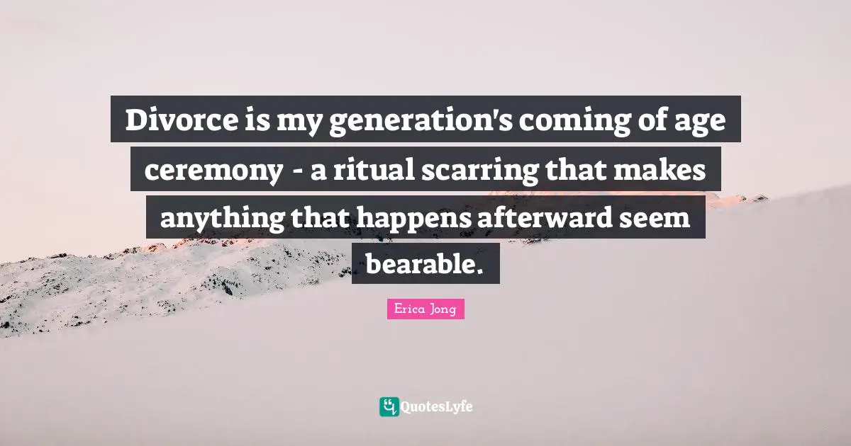 Erica Jong Quotes: "Divorce is my generation's coming of age ceremony - a ritual scarring that makes anything that happens afterward seem bearable."