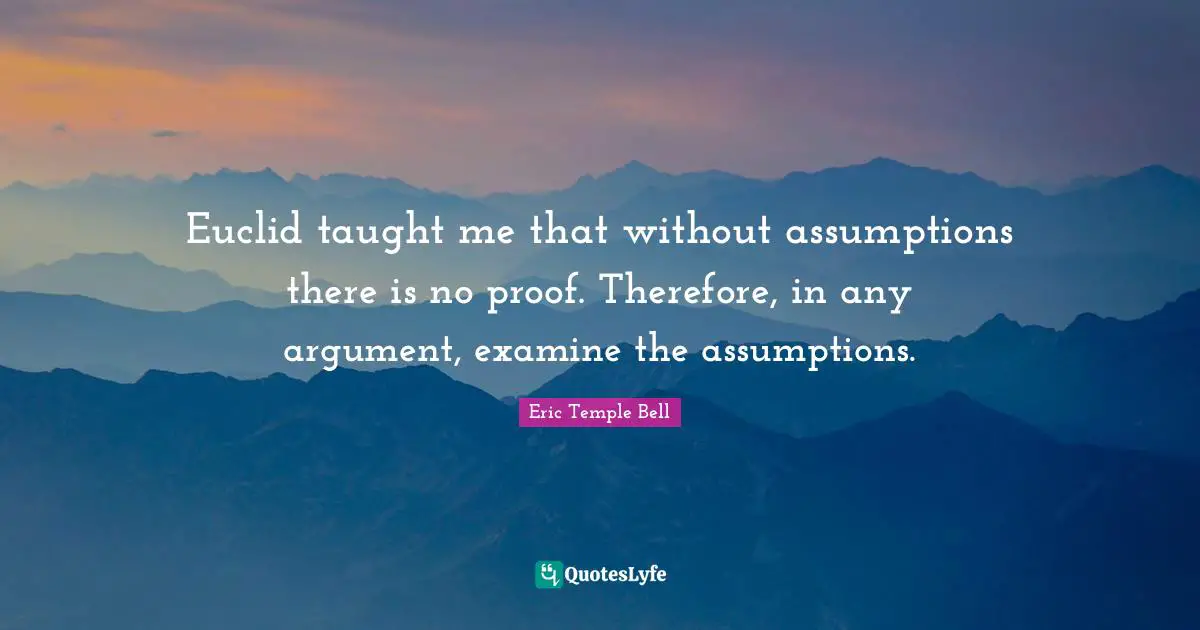 Euclid taught me that without assumptions there is no proof. Therefore, in any argument, examine the assumptions.