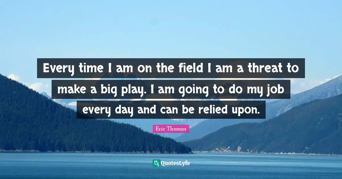 Every time I am on the field I am a threat to make a big play. I am going to do my job every day and can be relied upon.