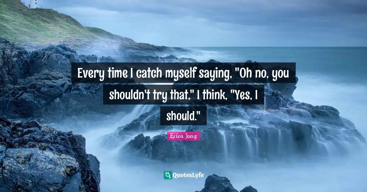 Every time I catch myself saying, "Oh no, you shouldn't try that," I think, "Yes, I should."
