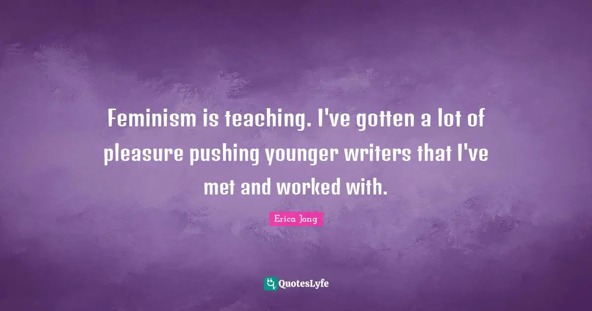 Feminism is teaching. I've gotten a lot of pleasure pushing younger writers that I've met and worked with.