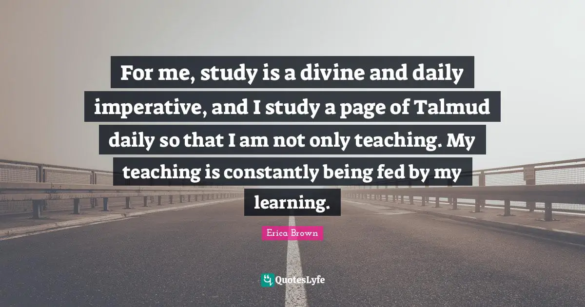 For me, study is a divine and daily imperative, and I study a page of Talmud daily so that I am not only teaching. My teaching is constantly being fed by my learning.