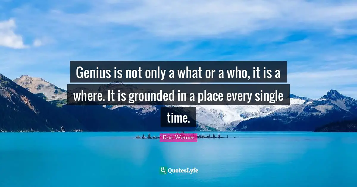 Genius is not only a what or a who, it is a where. It is grounded in a place every single time.