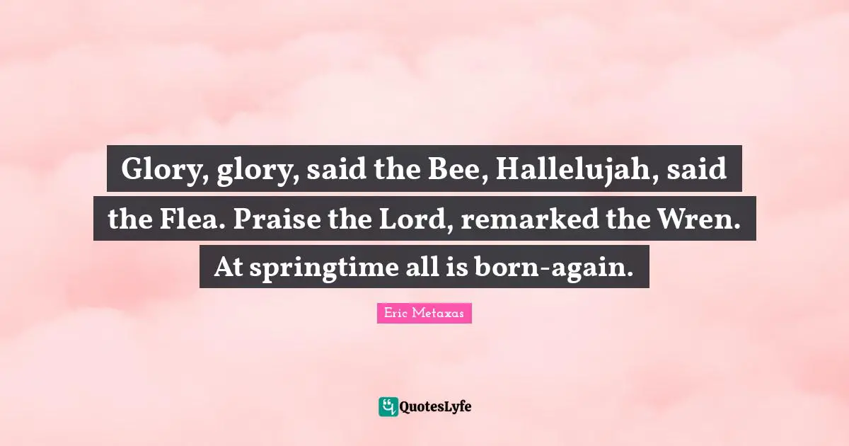 Glory, glory, said the Bee, Hallelujah, said the Flea. Praise the Lord, remarked the Wren. At springtime all is born-again.