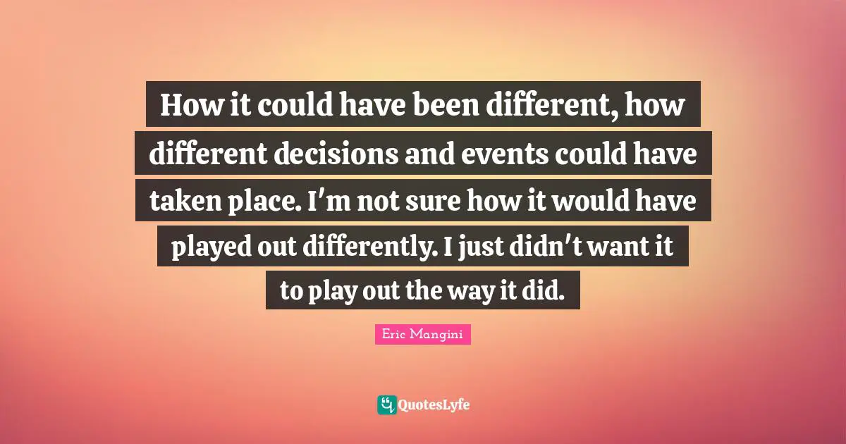 How it could have been different, how different decisions and events could have taken place. I'm not sure how it would have played out differently. I just didn't want it to play out the way it did.