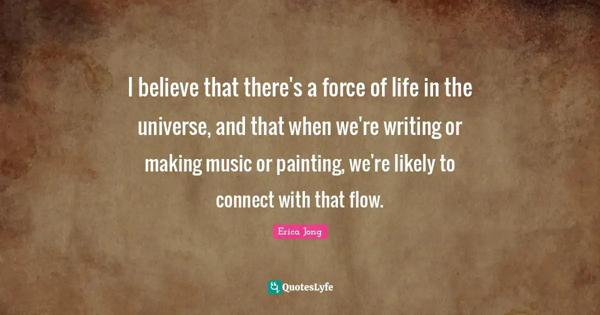 I believe that there's a force of life in the universe, and that when we're writing or making music or painting, we're likely to connect with that flow.