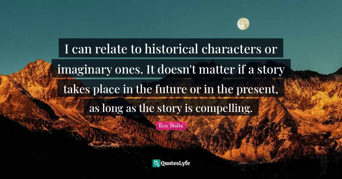 I can relate to historical characters or imaginary ones. It doesn't matter if a story takes place in the future or in the present, as long as the story is compelling.