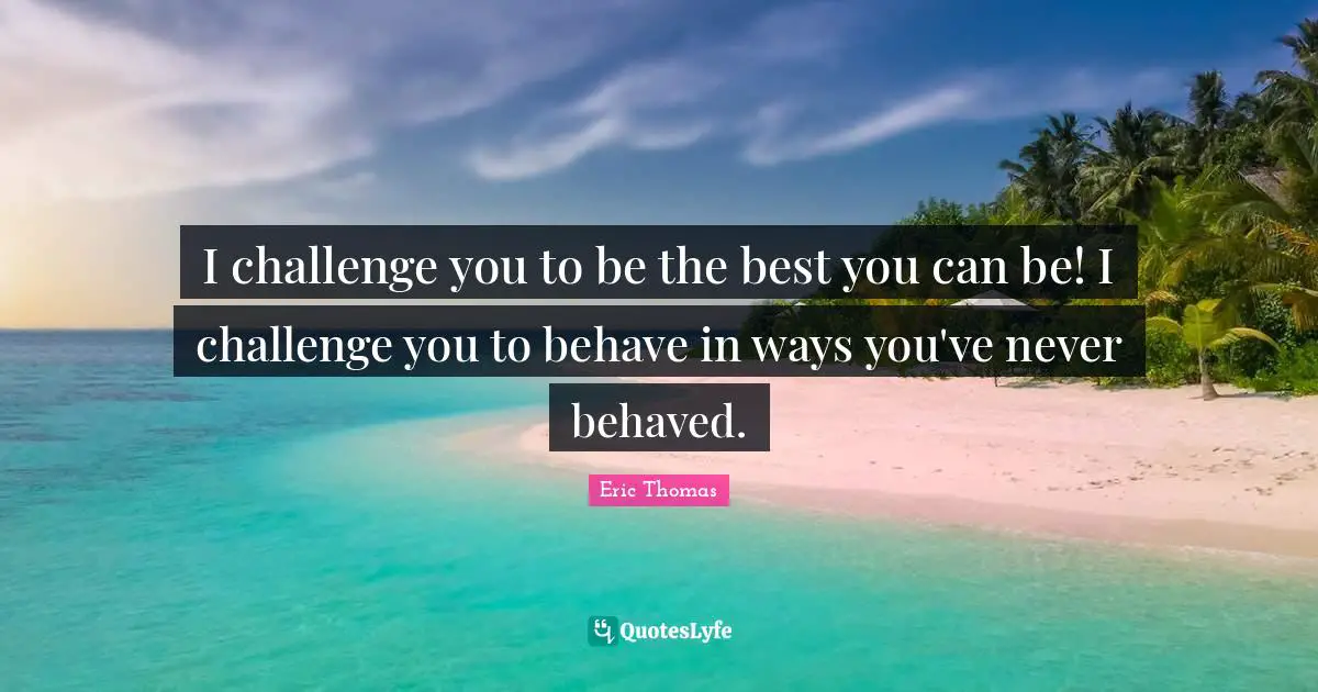 I challenge you to be the best you can be! I challenge you to behave in ways you've never behaved.