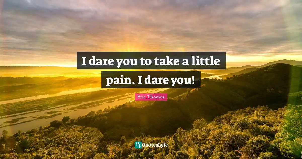 I dare you to take a little pain. I dare you!