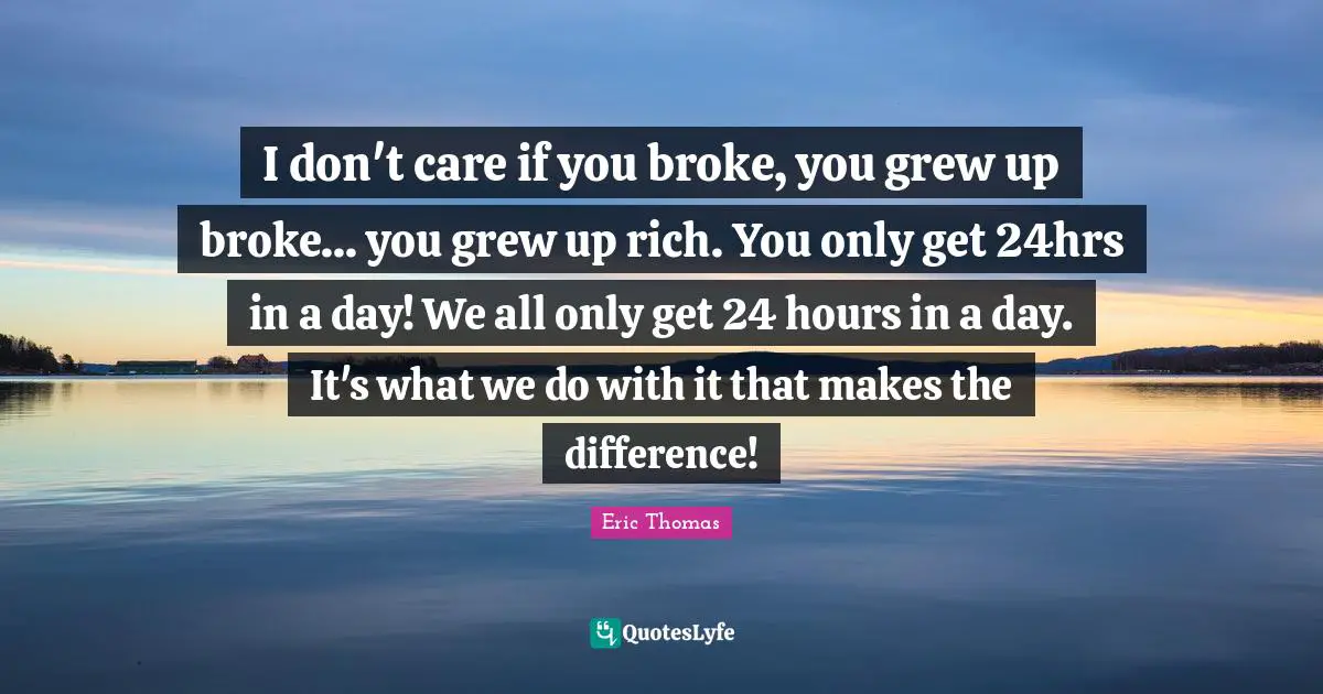 I don't care if you broke, you grew up broke... you grew up rich. You only get 24hrs in a day! We all only get 24 hours in a day. It's what we do with it that makes the difference!