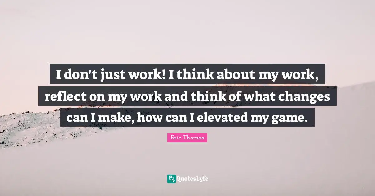 I don't just work! I think about my work, reflect on my work and think of what changes can I make, how can I elevated my game.