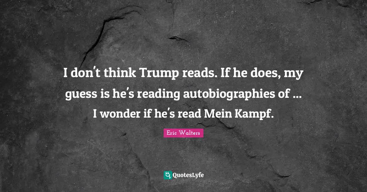 Eric Walters Quotes: "I don't think Trump reads. If he does, my guess is he's reading autobiographies of ... I wonder if he's read Mein Kampf."