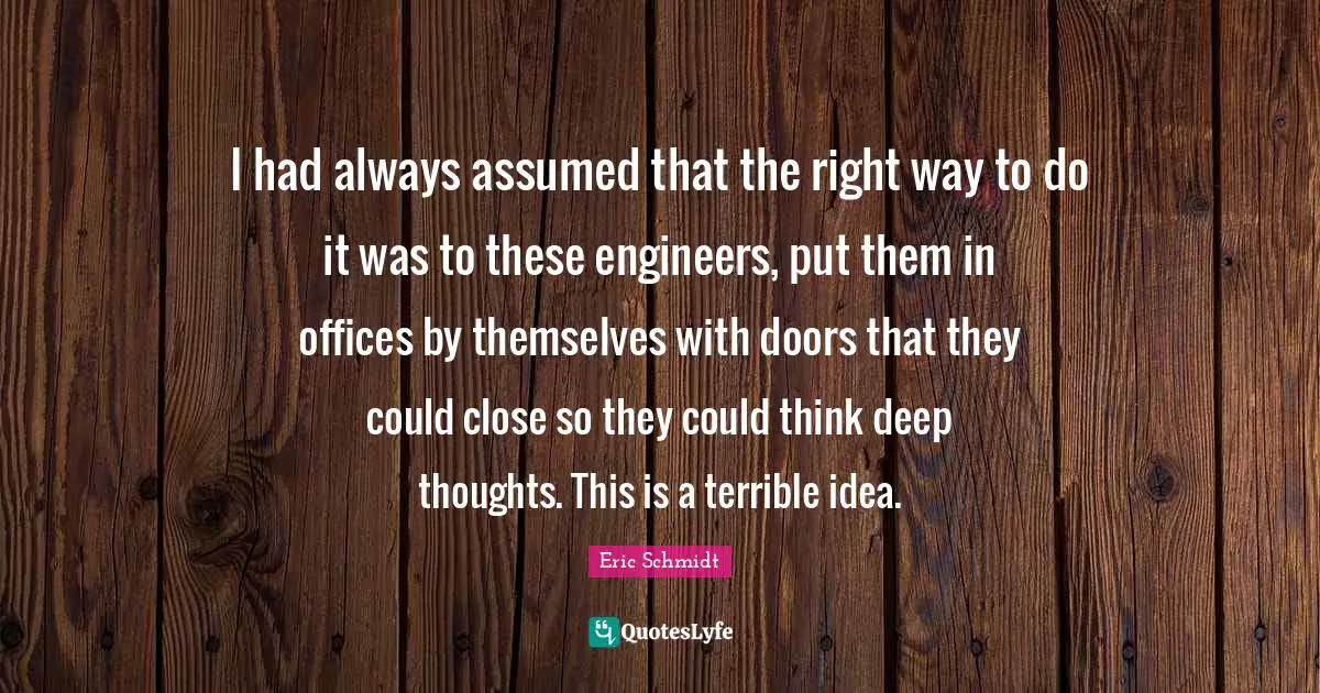 Eric Schmidt Quotes: "I had always assumed that the right way to do it was to these engineers, put them in offices by themselves with doors that they could close so they could think deep thoughts. This is a terrible idea."