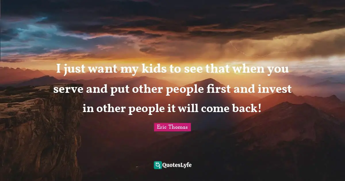 I just want my kids to see that when you serve and put other people first and invest in other people it will come back!