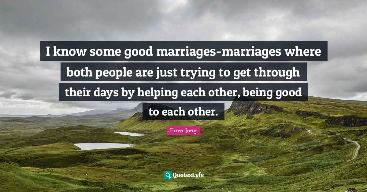I know some good marriages-marriages where both people are just trying to get through their days by helping each other, being good to each other.