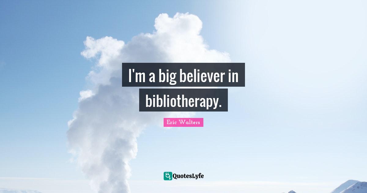 Eric Walters Quotes: "I'm a big believer in bibliotherapy."