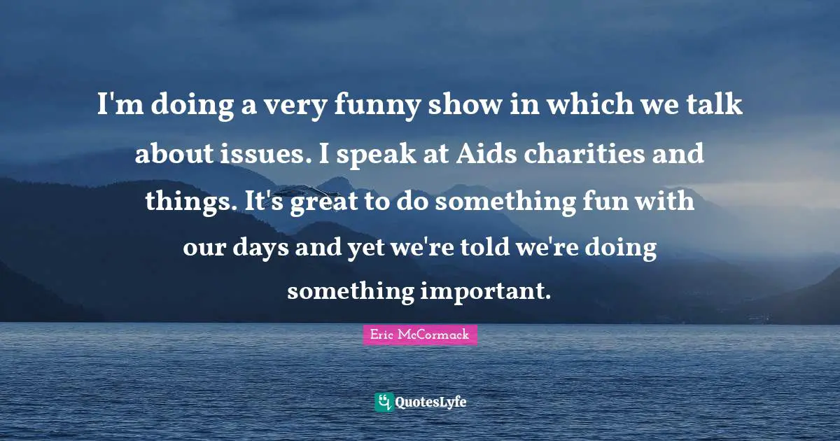 I'm doing a very funny show in which we talk about issues. I speak at Aids charities and things. It's great to do something fun with our days and yet we're told we're doing something important.