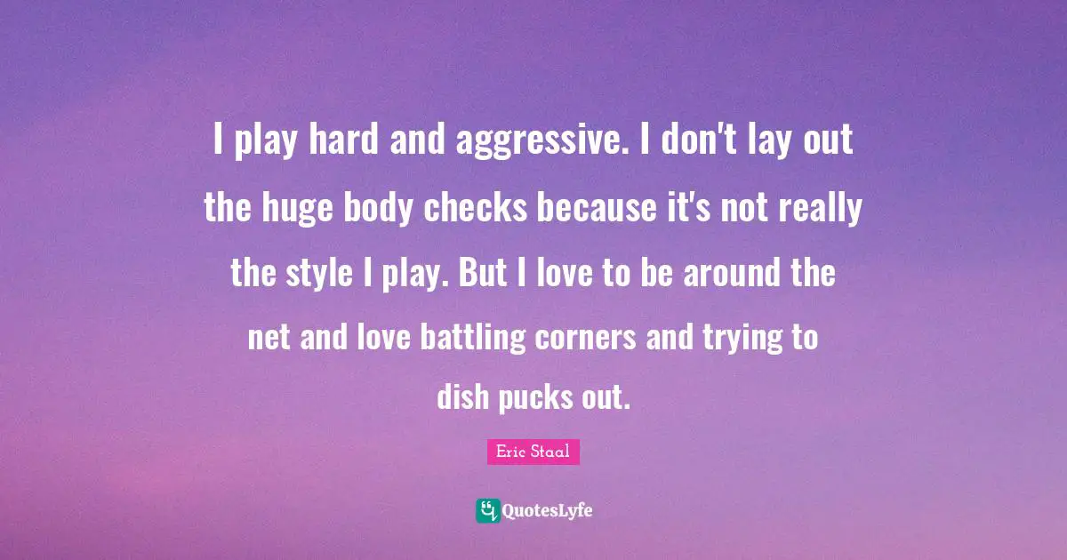 I play hard and aggressive. I don't lay out the huge body checks because it's not really the style I play. But I love to be around the net and love battling corners and trying to dish pucks out.
