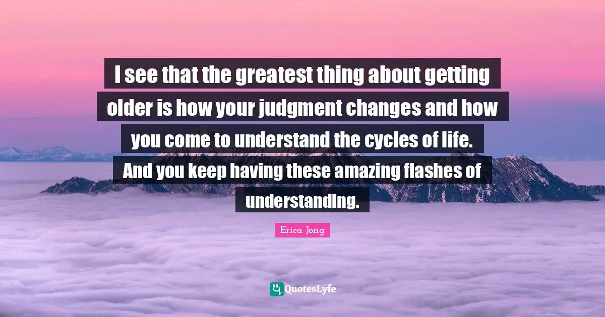 I see that the greatest thing about getting older is how your judgment changes and how you come to understand the cycles of life. And you keep having these amazing flashes of understanding.