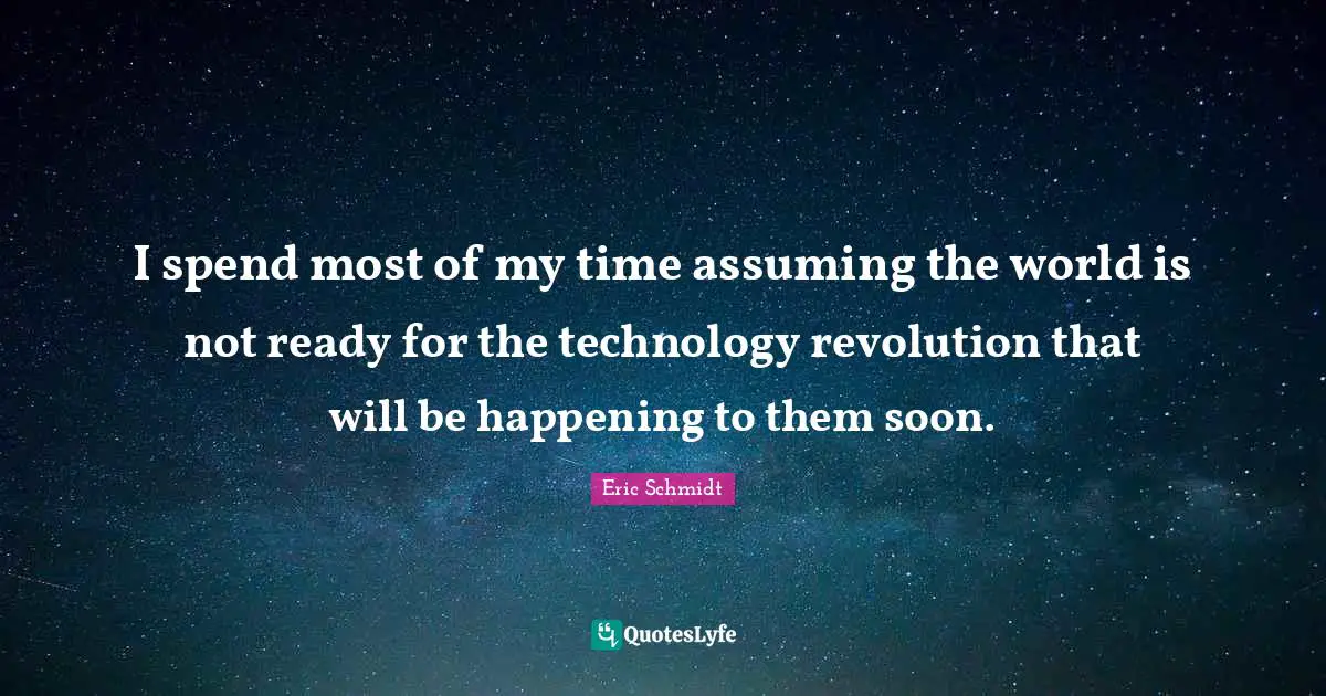 I spend most of my time assuming the world is not ready for the technology revolution that will be happening to them soon.