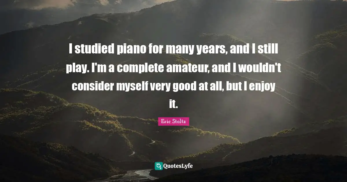I studied piano for many years, and I still play. I'm a complete amateur, and I wouldn't consider myself very good at all, but I enjoy it.