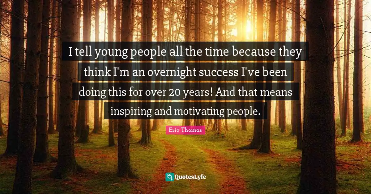 I tell young people all the time because they think I'm an overnight success I've been doing this for over 20 years! And that means inspiring and motivating people.