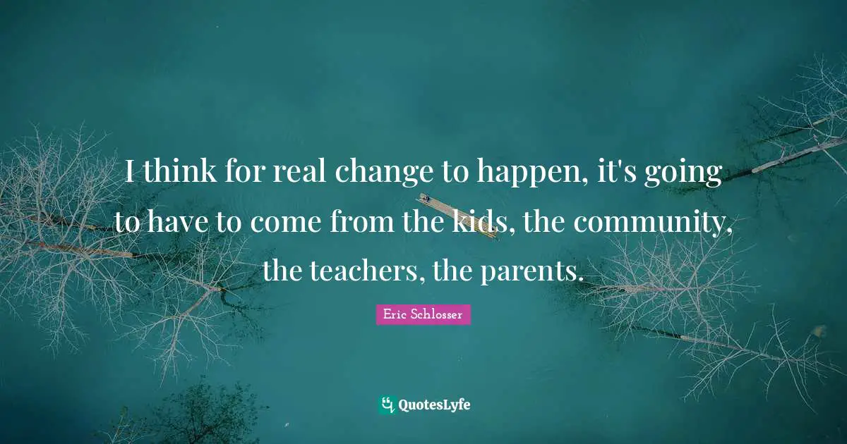 I think for real change to happen, it's going to have to come from the kids, the community, the teachers, the parents.