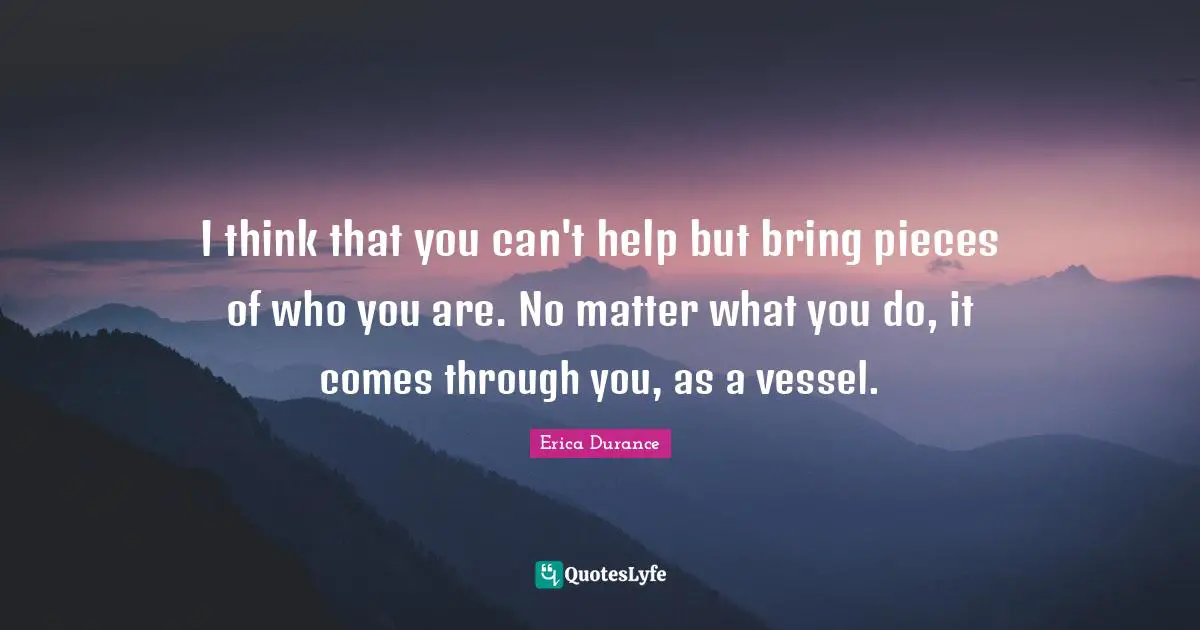 I think that you can't help but bring pieces of who you are. No matter what you do, it comes through you, as a vessel.