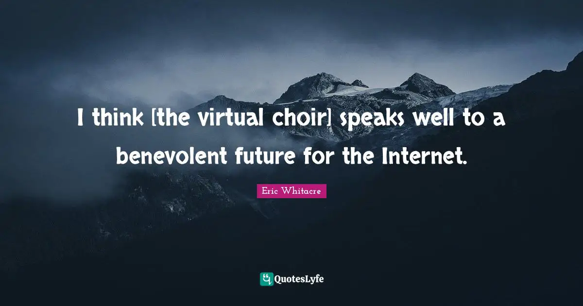 I think [the virtual choir] speaks well to a benevolent future for the Internet.