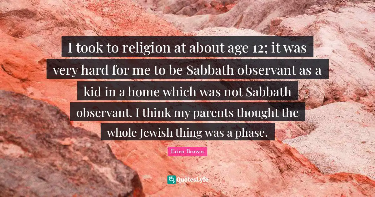 I took to religion at about age 12; it was very hard for me to be Sabbath observant as a kid in a home which was not Sabbath observant. I think my parents thought the whole Jewish thing was a phase.