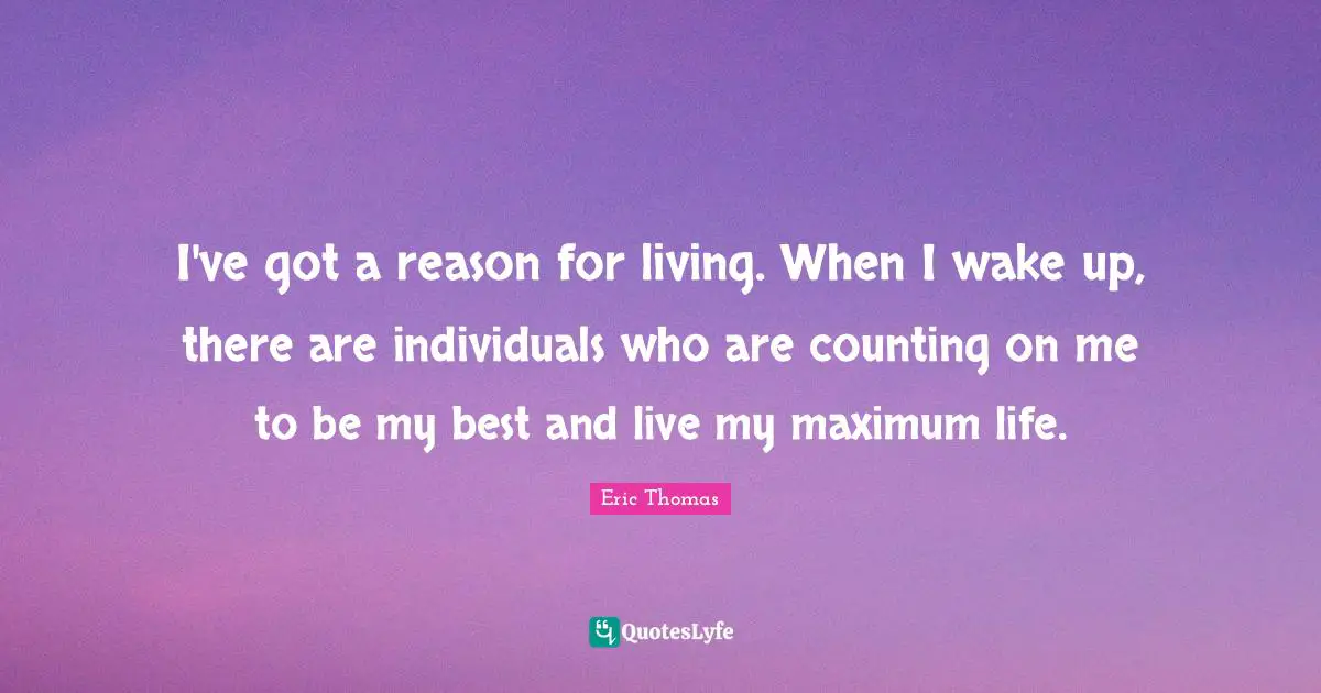 I've got a reason for living. When I wake up, there are individuals who are counting on me to be my best and live my maximum life.