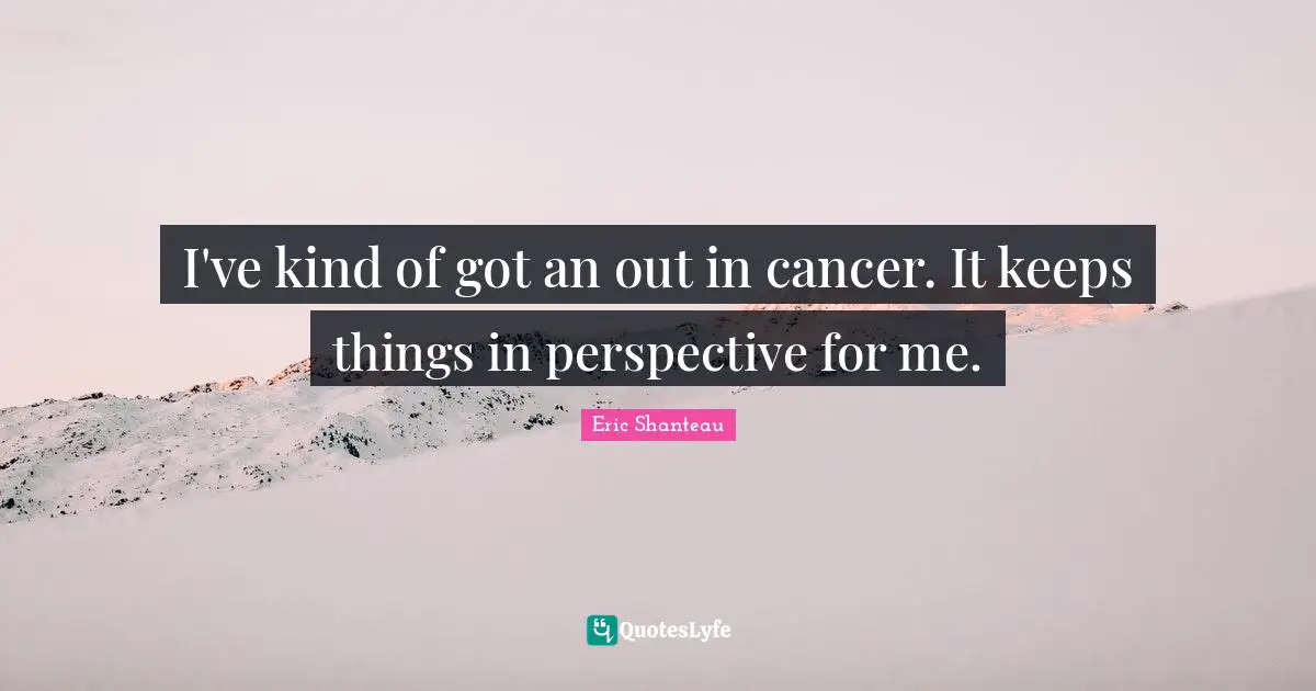 I've kind of got an out in cancer. It keeps things in perspective for me.