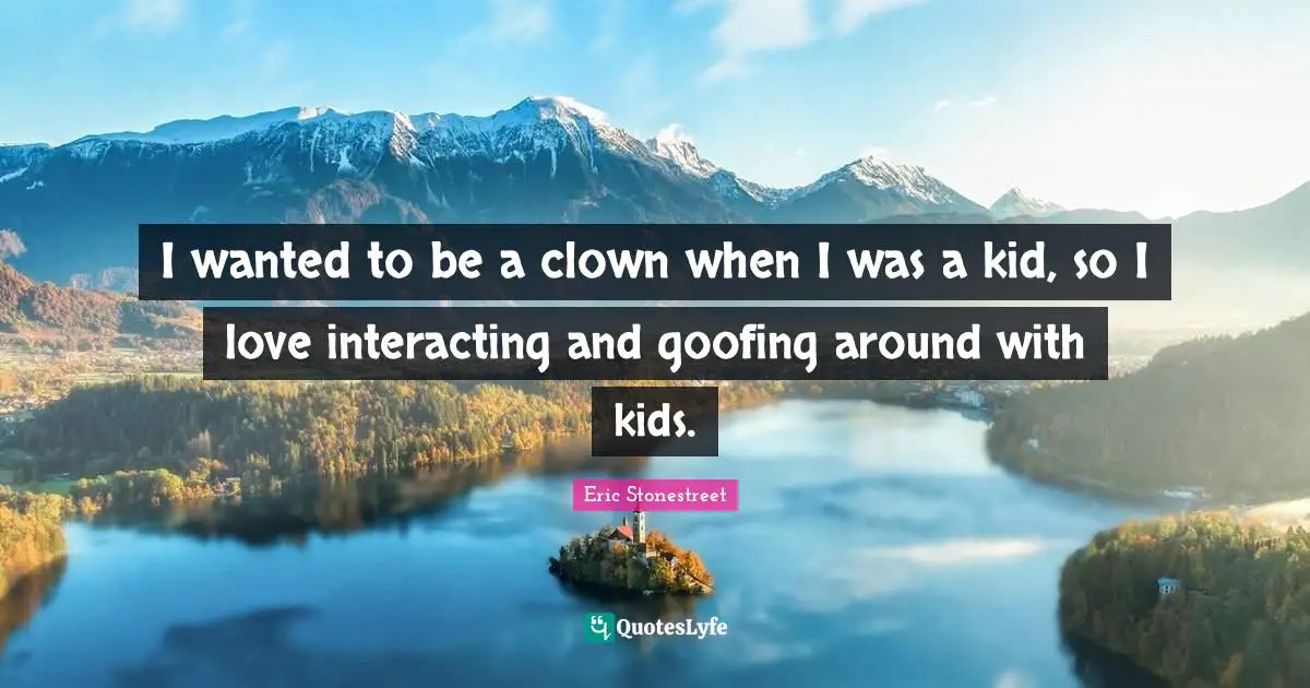 I wanted to be a clown when I was a kid, so I love interacting and goofing around with kids.
