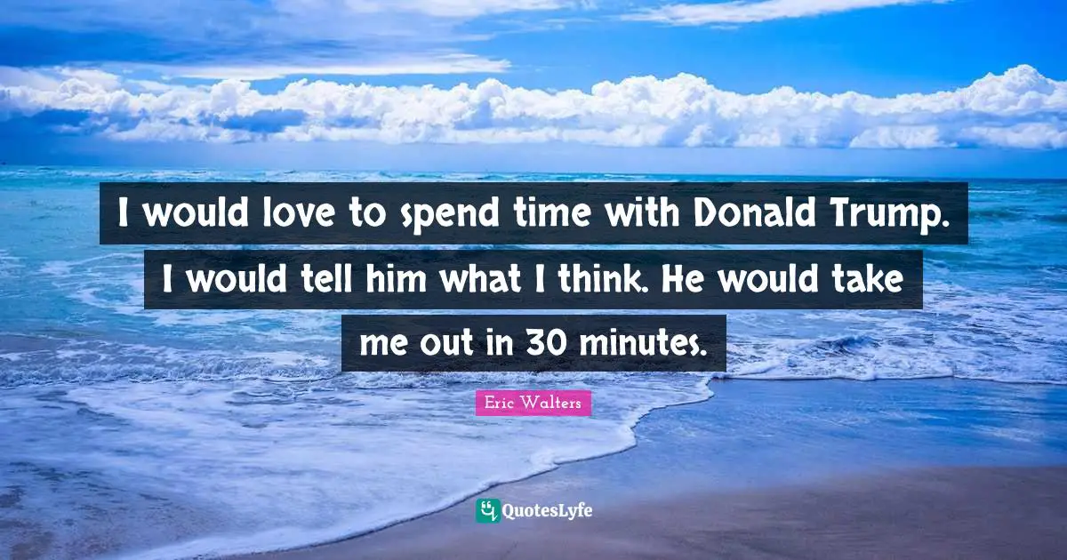 I would love to spend time with Donald Trump. I would tell him what I think. He would take me out in 30 minutes.