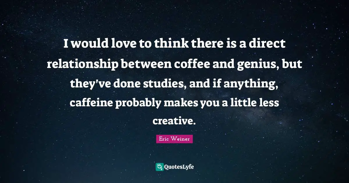 I would love to think there is a direct relationship between coffee and genius, but they've done studies, and if anything, caffeine probably makes you a little less creative.
