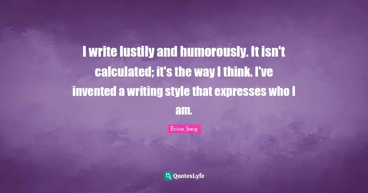 I write lustily and humorously. It isn't calculated; it's the way I think. I've invented a writing style that expresses who I am.
