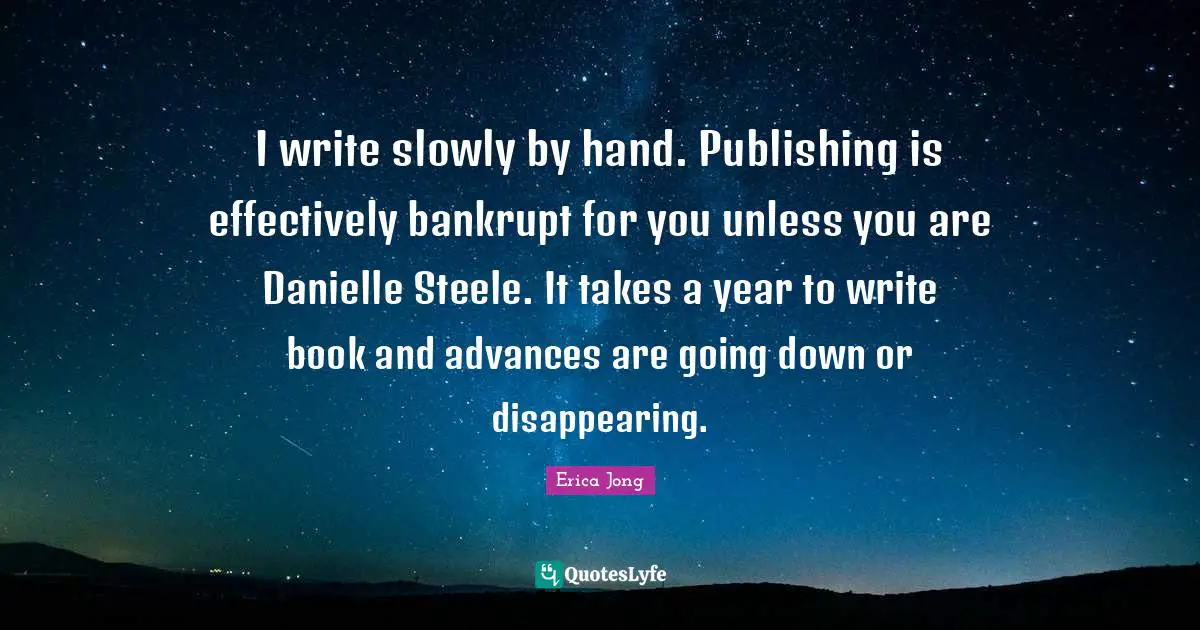 I write slowly by hand. Publishing is effectively bankrupt for you unless you are Danielle Steele. It takes a year to write book and advances are going down or disappearing.
