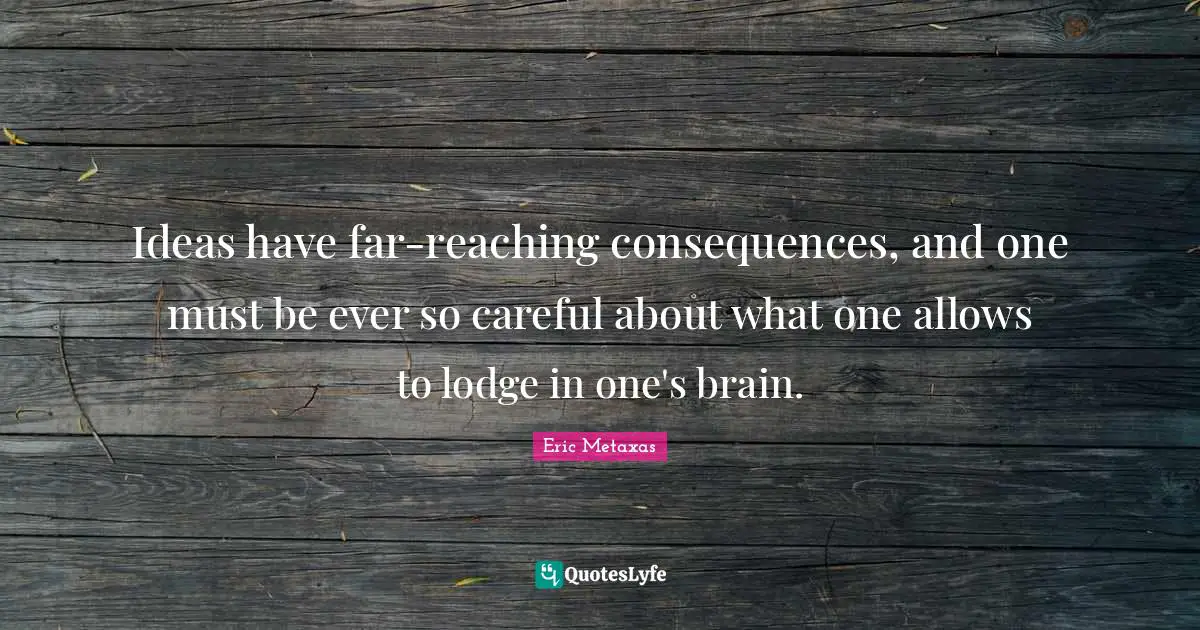 Ideas have far-reaching consequences, and one must be ever so careful about what one allows to lodge in one's brain.