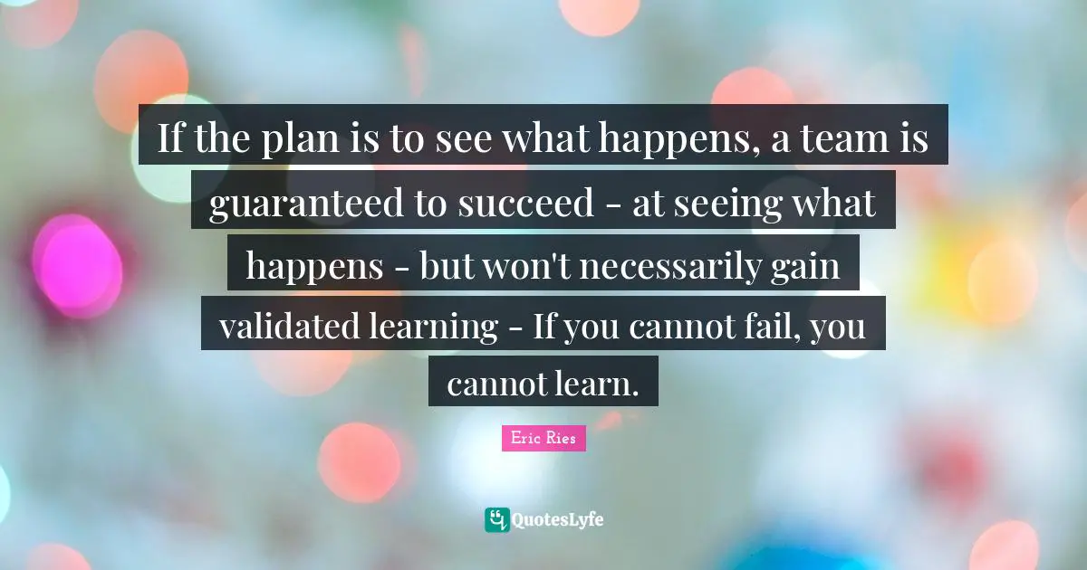 Eric Ries Quotes: "If the plan is to see what happens, a team is guaranteed to succeed - at seeing what happens - but won't necessarily gain validated learning - If you cannot fail, you cannot learn."