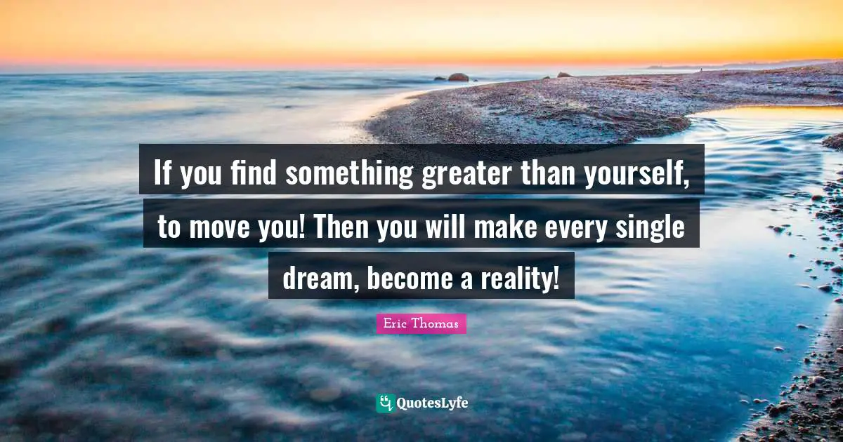 If you find something greater than yourself, to move you! Then you will make every single dream, become a reality!