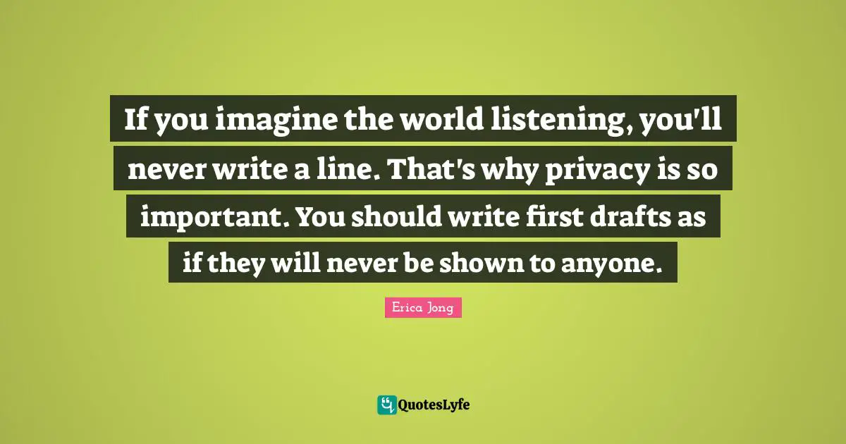 Erica Jong Quotes: "If you imagine the world listening, you'll never write a line. That's why privacy is so important. You should write first drafts as if they will never be shown to anyone."