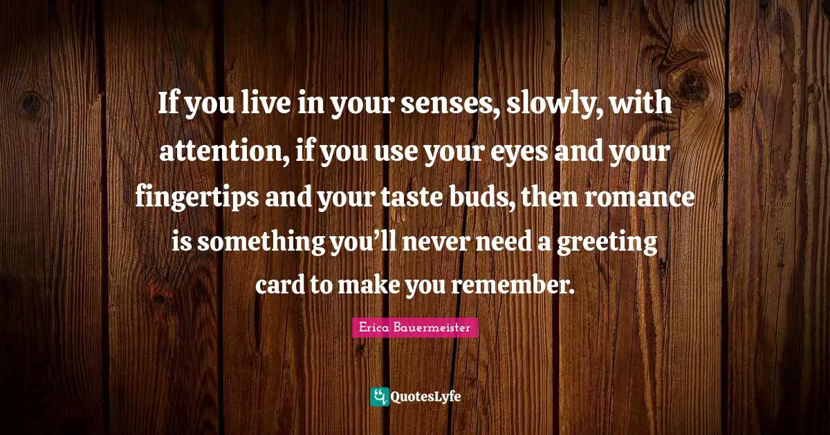 Fingertips Quotes: "If you live in your senses, slowly, with attention, if you use your eyes and your fingertips and your taste buds, then romance is something you’ll never need a greeting card to make you remember."