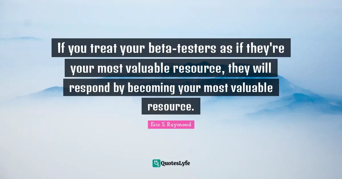 If you treat your beta-testers as if they're your most valuable resource, they will respond by becoming your most valuable resource.