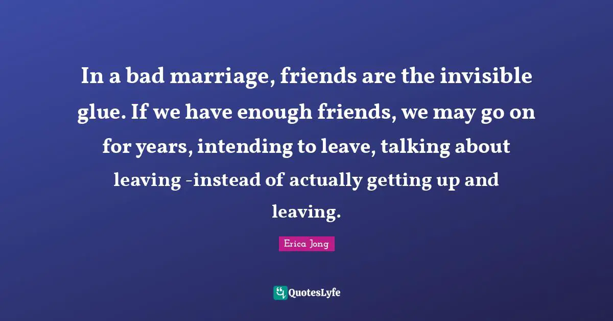 Bad Relationship Quotes: "In a bad marriage, friends are the invisible glue. If we have enough friends, we may go on for years, intending to leave, talking about leaving -instead of actually getting up and leaving."