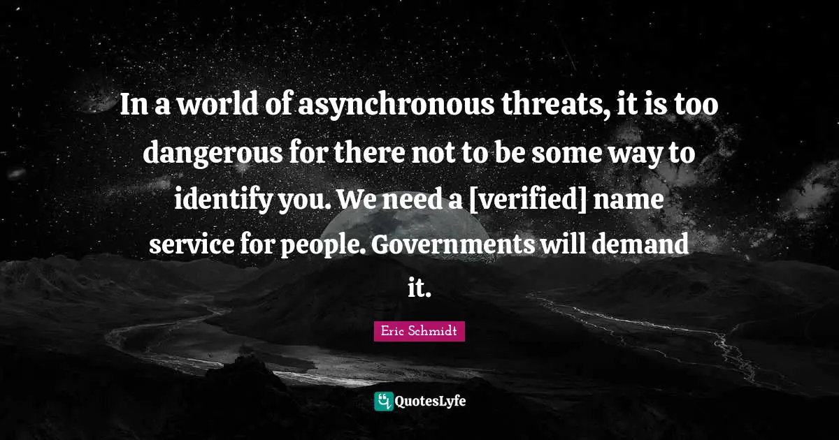Eric Schmidt Quotes: "In a world of asynchronous threats, it is too dangerous for there not to be some way to identify you. We need a [verified] name service for people. Governments will demand it."