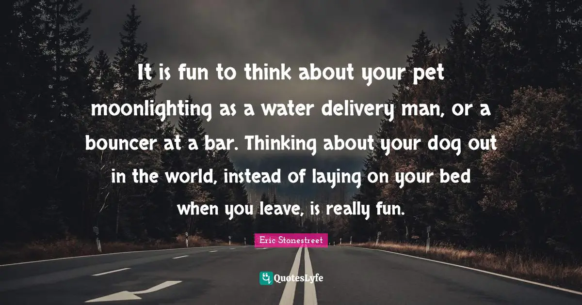 It is fun to think about your pet moonlighting as a water delivery man, or a bouncer at a bar. Thinking about your dog out in the world, instead of laying on your bed when you leave, is really fun.