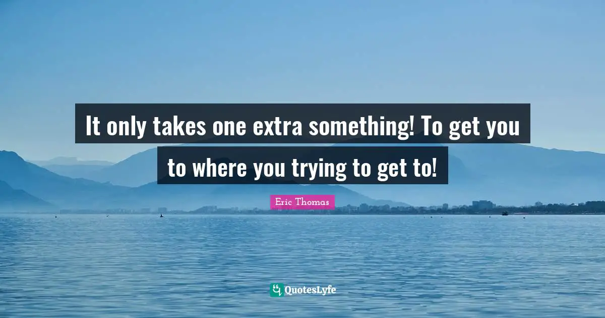 It only takes one extra something! To get you to where you trying to get to!