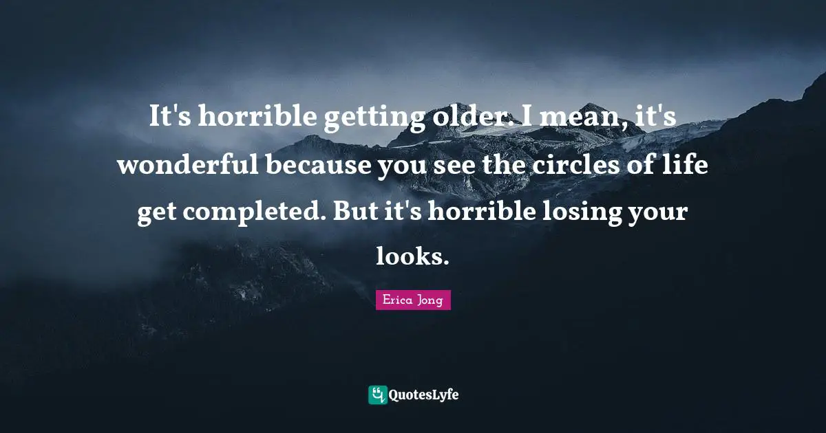 It's horrible getting older. I mean, it's wonderful because you see the circles of life get completed. But it's horrible losing your looks.