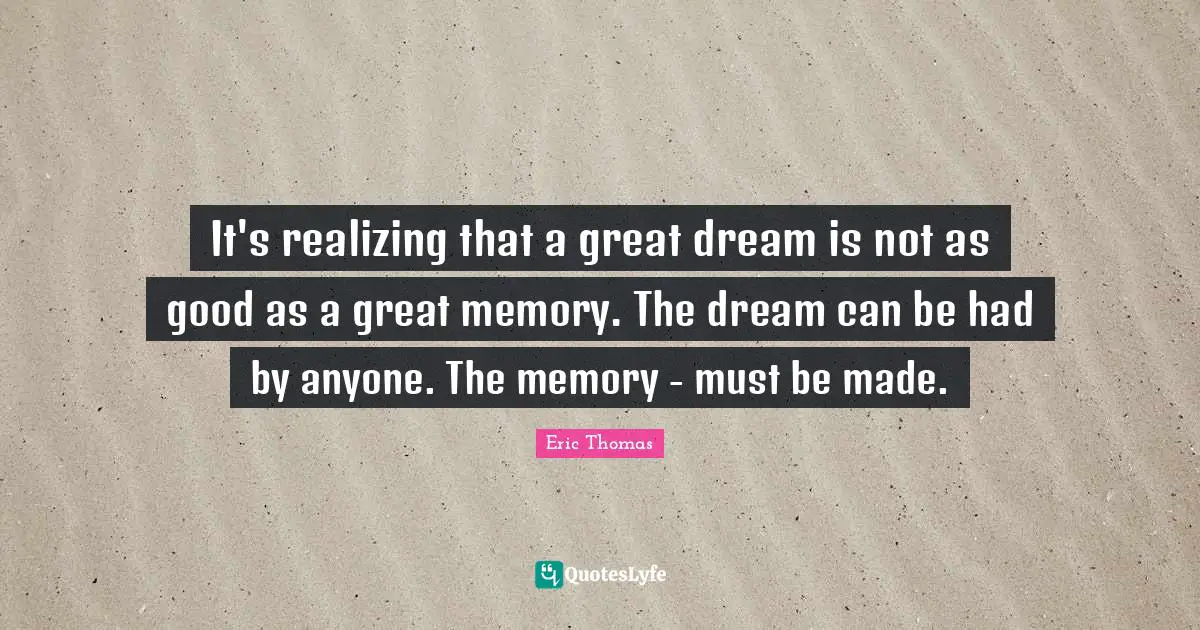 Eric Thomas Quotes: "It's realizing that a great dream is not as good as a great memory. The dream can be had by anyone. The memory - must be made."